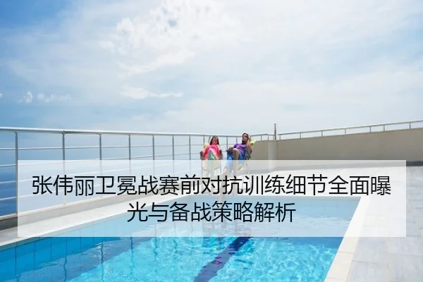 张伟丽卫冕战赛前对抗训练细节全面曝光与备战策略解析