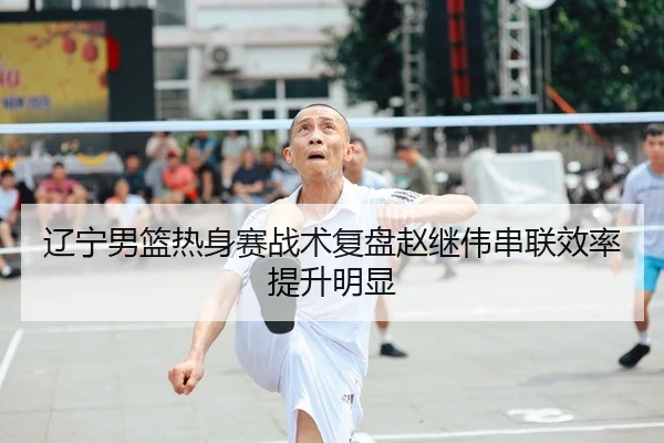 辽宁男篮热身赛战术复盘赵继伟串联效率提升明显
